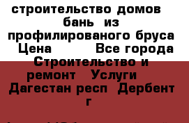 строительство домов , бань  из профилированого бруса › Цена ­ 100 - Все города Строительство и ремонт » Услуги   . Дагестан респ.,Дербент г.